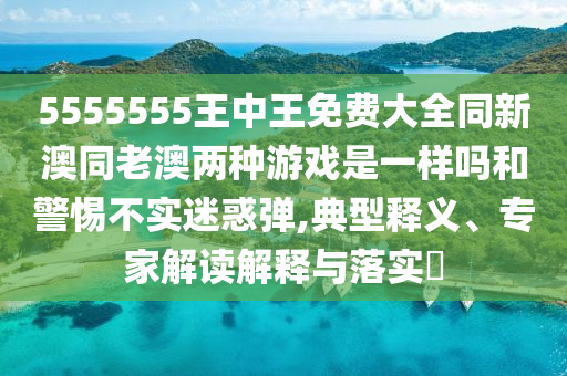 5555555王中王免费大全同新澳同老澳两种游戏是一样吗和警惕不实迷惑弹,典型释义、专家解读解释与落实