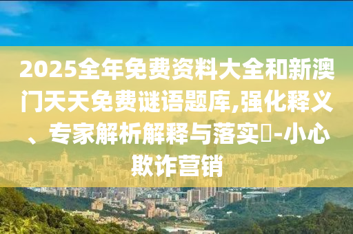 2025全年免费资料大全和新澳门天天免费谜语题库,强化释义、专家解析解释与落实-小心欺诈营销